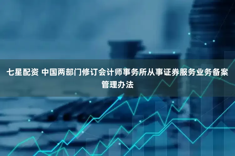 七星配资 中国两部门修订会计师事务所从事证券服务业务备案管理办法