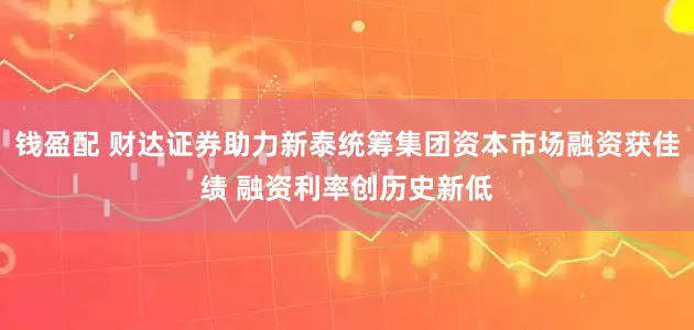钱盈配 财达证券助力新泰统筹集团资本市场融资获佳绩 融资利率创历史新低