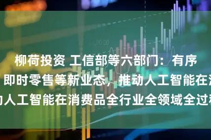 柳荷投资 工信部等六部门：有序发展直播电商、即时零售等新业态，推动人工智能在消费品全行业全领域全过程应用