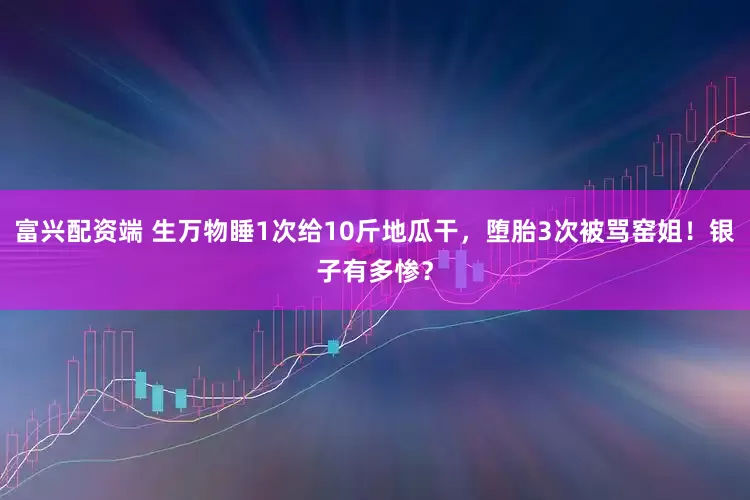 富兴配资端 生万物睡1次给10斤地瓜干，堕胎3次被骂窑姐！银子有多惨？