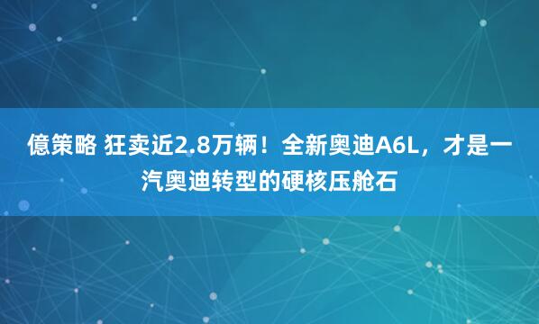 億策略 狂卖近2.8万辆！全新奥迪A6L，才是一汽奥迪转型的硬核压舱石